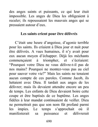 des anges saints et puissants, ce qui leur était
impossible. Les anges de Dieu les obligeaient à
reculer; ils repoussaient les mauvais anges qui se
pressaient autour d’eux.
Les saints crient pour être délivrés
C’était une heure d’angoisse, d’agonie terrible
pour les saints. Ils criaient à Dieu jour et nuit pour
être délivrés. A vues humaines, il n’y avait pour
eux aucun moyen d’échapper. Déjà les méchants
commençaient à triompher, et s’écriaient:
“Pourquoi votre Dieu ne vous délivre-t-il pas de
nos mains? Pourquoi ne montez-vous pas au ciel
pour sauver votre vie?” Mais les saints ne tenaient
aucun compte de ces paroles. Comme Jacob, ils
luttaient avec Dieu. Il tardait aux anges de les
délivrer; mais ils devaient attendre encore un peu
de temps. Les enfants de Dieu devaient boire cette
coupe et être baptisés de ce baptême. Les anges
fidèles à leur mandat continuaient de veiller. Dieu
ne permettrait pas que son nom fût profané parmi
les impies. Le temps s’approchait où il
manifesterait sa puissance et délivrerait
690
 