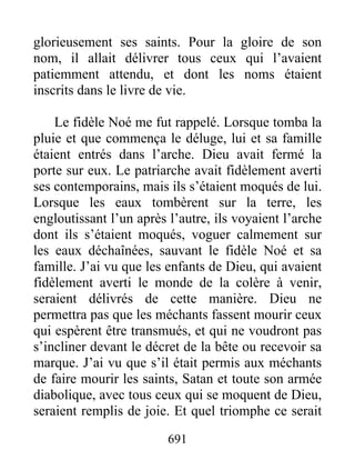 glorieusement ses saints. Pour la gloire de son
nom, il allait délivrer tous ceux qui l’avaient
patiemment attendu, et dont les noms étaient
inscrits dans le livre de vie.
Le fidèle Noé me fut rappelé. Lorsque tomba la
pluie et que commença le déluge, lui et sa famille
étaient entrés dans l’arche. Dieu avait fermé la
porte sur eux. Le patriarche avait fidèlement averti
ses contemporains, mais ils s’étaient moqués de lui.
Lorsque les eaux tombèrent sur la terre, les
engloutissant l’un après l’autre, ils voyaient l’arche
dont ils s’étaient moqués, voguer calmement sur
les eaux déchaînées, sauvant le fidèle Noé et sa
famille. J’ai vu que les enfants de Dieu, qui avaient
fidèlement averti le monde de la colère à venir,
seraient délivrés de cette manière. Dieu ne
permettra pas que les méchants fassent mourir ceux
qui espèrent être transmués, et qui ne voudront pas
s’incliner devant le décret de la bête ou recevoir sa
marque. J’ai vu que s’il était permis aux méchants
de faire mourir les saints, Satan et toute son armée
diabolique, avec tous ceux qui se moquent de Dieu,
seraient remplis de joie. Et quel triomphe ce serait
691
 