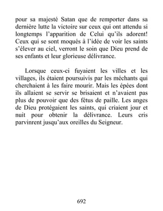 pour sa majesté Satan que de remporter dans sa
dernière lutte la victoire sur ceux qui ont attendu si
longtemps l’apparition de Celui qu’ils adorent!
Ceux qui se sont moqués à l’idée de voir les saints
s’élever au ciel, verront le soin que Dieu prend de
ses enfants et leur glorieuse délivrance.
Lorsque ceux-ci fuyaient les villes et les
villages, ils étaient poursuivis par les méchants qui
cherchaient à les faire mourir. Mais les épées dont
ils allaient se servir se brisaient et n’avaient pas
plus de pouvoir que des fétus de paille. Les anges
de Dieu protégaient les saints, qui criaient jour et
nuit pour obtenir la délivrance. Leurs cris
parvinrent jusqu’aux oreilles du Seigneur.
692
 