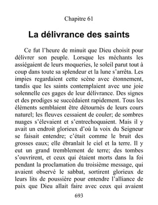 Chapitre 61
La délivrance des saints
Ce fut l’heure de minuit que Dieu choisit pour
délivrer son peuple. Lorsque les méchants les
assiégaient de leurs moqueries, le soleil parut tout à
coup dans toute sa splendeur et la lune s’arrêta. Les
impies regardaient cette scène avec étonnement,
tandis que les saints contemplaient avec une joie
solennelle ces gages de leur délivrance. Des signes
et des prodiges se succédaient rapidement. Tous les
éléments semblaient être détournés de leurs cours
naturel; les fleuves cessaient de couler; de sombres
nuages s’élevaient et s’entrechoquaient. Mais il y
avait un endroit glorieux d’où la voix du Seigneur
se faisait entendre; c’était comme le bruit des
grosses eaux; elle ébranlait le ciel et la terre. Il y
eut un grand tremblement de terre; des tombes
s’ouvrirent, et ceux qui étaient morts dans la foi
pendant la proclamation du troisième message, qui
avaient observé le sabbat, sortirent glorieux de
leurs lits de poussière pour entendre l’alliance de
paix que Dieu allait faire avec ceux qui avaient
693
 