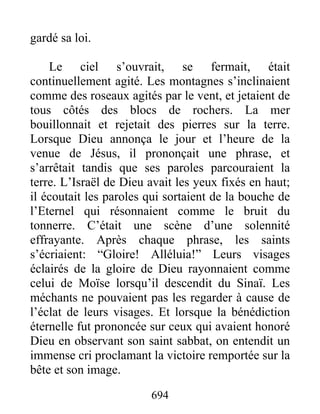 gardé sa loi.
Le ciel s’ouvrait, se fermait, était
continuellement agité. Les montagnes s’inclinaient
comme des roseaux agités par le vent, et jetaient de
tous côtés des blocs de rochers. La mer
bouillonnait et rejetait des pierres sur la terre.
Lorsque Dieu annonça le jour et l’heure de la
venue de Jésus, il prononçait une phrase, et
s’arrêtait tandis que ses paroles parcouraient la
terre. L’Israël de Dieu avait les yeux fixés en haut;
il écoutait les paroles qui sortaient de la bouche de
l’Eternel qui résonnaient comme le bruit du
tonnerre. C’était une scène d’une solennité
effrayante. Après chaque phrase, les saints
s’écriaient: “Gloire! Alléluia!” Leurs visages
éclairés de la gloire de Dieu rayonnaient comme
celui de Moïse lorsqu’il descendit du Sinaï. Les
méchants ne pouvaient pas les regarder à cause de
l’éclat de leurs visages. Et lorsque la bénédiction
éternelle fut prononcée sur ceux qui avaient honoré
Dieu en observant son saint sabbat, on entendit un
immense cri proclamant la victoire remportée sur la
bête et son image.
694
 