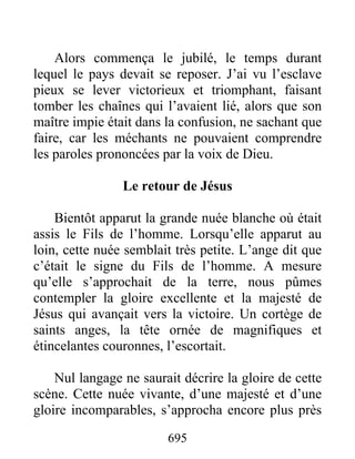 Alors commença le jubilé, le temps durant
lequel le pays devait se reposer. J’ai vu l’esclave
pieux se lever victorieux et triomphant, faisant
tomber les chaînes qui l’avaient lié, alors que son
maître impie était dans la confusion, ne sachant que
faire, car les méchants ne pouvaient comprendre
les paroles prononcées par la voix de Dieu.
Le retour de Jésus
Bientôt apparut la grande nuée blanche où était
assis le Fils de l’homme. Lorsqu’elle apparut au
loin, cette nuée semblait très petite. L’ange dit que
c’était le signe du Fils de l’homme. A mesure
qu’elle s’approchait de la terre, nous pûmes
contempler la gloire excellente et la majesté de
Jésus qui avançait vers la victoire. Un cortège de
saints anges, la tête ornée de magnifiques et
étincelantes couronnes, l’escortait.
Nul langage ne saurait décrire la gloire de cette
scène. Cette nuée vivante, d’une majesté et d’une
gloire incomparables, s’approcha encore plus près
695
 