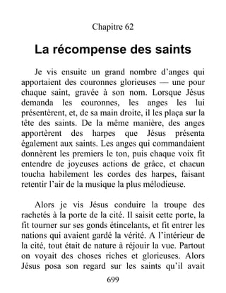 Chapitre 62
La récompense des saints
Je vis ensuite un grand nombre d’anges qui
apportaient des couronnes glorieuses — une pour
chaque saint, gravée à son nom. Lorsque Jésus
demanda les couronnes, les anges les lui
présentèrent, et, de sa main droite, il les plaça sur la
tête des saints. De la même manière, des anges
apportèrent des harpes que Jésus présenta
également aux saints. Les anges qui commandaient
donnèrent les premiers le ton, puis chaque voix fit
entendre de joyeuses actions de grâce, et chacun
toucha habilement les cordes des harpes, faisant
retentir l’air de la musique la plus mélodieuse.
Alors je vis Jésus conduire la troupe des
rachetés à la porte de la cité. Il saisit cette porte, la
fit tourner sur ses gonds étincelants, et fit entrer les
nations qui avaient gardé la vérité. A l’intérieur de
la cité, tout était de nature à réjouir la vue. Partout
on voyait des choses riches et glorieuses. Alors
Jésus posa son regard sur les saints qu’il avait
699
 