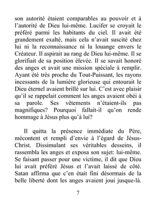 son autorité étaient comparables au pouvoir et à
l’autorité de Dieu lui-même. Lucifer se croyait le
préféré parmi les habitants du ciel. Il avait été
grandement exalté, mais cela n’avait suscité chez
lui ni la reconnaissance ni la louange envers le
Créateur. Il aspirait au rang de Dieu lui-même. Il se
glorifiait de sa position élevée. Il se savait honoré
des anges et avait une mission spéciale à remplir.
Ayant été très proche du Tout-Puissant, les rayons
incessants de la lumière glorieuse qui entourait le
Dieu éternel avaient brillé sur lui. C’est avec plaisir
qu’il se rappelait comment les anges avaient obéi à
sa parole. Ses vêtements n’étaient-ils pas
magnifiques? Pourquoi fallait-il qu’on rende
hommage à Jésus plus qu’à lui?
Il quitta la présence immédiate du Père,
mécontent et rempli d’envie à l’égard de Jésus-
Christ. Dissimulant ses véritables desseins, il
rassembla les anges et exposa son sujet: lui-même.
Se faisant passer pour une victime, il dit que Dieu
lui avait préféré Jésus et l’avait laissé de côté.
Satan affirma que c’en était fini désormais de la
belle liberté dont les anges avaient joui jusque-là.
7
 
