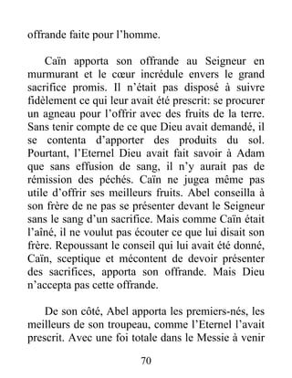 offrande faite pour l’homme.
Caïn apporta son offrande au Seigneur en
murmurant et le cœur incrédule envers le grand
sacrifice promis. Il n’était pas disposé à suivre
fidèlement ce qui leur avait été prescrit: se procurer
un agneau pour l’offrir avec des fruits de la terre.
Sans tenir compte de ce que Dieu avait demandé, il
se contenta d’apporter des produits du sol.
Pourtant, l’Eternel Dieu avait fait savoir à Adam
que sans effusion de sang, il n’y aurait pas de
rémission des péchés. Caïn ne jugea même pas
utile d’offrir ses meilleurs fruits. Abel conseilla à
son frère de ne pas se présenter devant le Seigneur
sans le sang d’un sacrifice. Mais comme Caïn était
l’aîné, il ne voulut pas écouter ce que lui disait son
frère. Repoussant le conseil qui lui avait été donné,
Caïn, sceptique et mécontent de devoir présenter
des sacrifices, apporta son offrande. Mais Dieu
n’accepta pas cette offrande.
De son côté, Abel apporta les premiers-nés, les
meilleurs de son troupeau, comme l’Eternel l’avait
prescrit. Avec une foi totale dans le Messie à venir
70
 