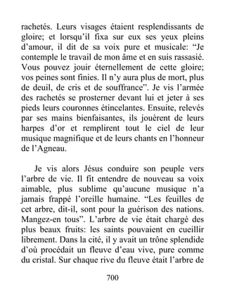 rachetés. Leurs visages étaient resplendissants de
gloire; et lorsqu’il fixa sur eux ses yeux pleins
d’amour, il dit de sa voix pure et musicale: “Je
contemple le travail de mon âme et en suis rassasié.
Vous pouvez jouir éternellement de cette gloire;
vos peines sont finies. Il n’y aura plus de mort, plus
de deuil, de cris et de souffrance”. Je vis l’armée
des rachetés se prosterner devant lui et jeter à ses
pieds leurs couronnes étincelantes. Ensuite, relevés
par ses mains bienfaisantes, ils jouèrent de leurs
harpes d’or et remplirent tout le ciel de leur
musique magnifique et de leurs chants en l’honneur
de l’Agneau.
Je vis alors Jésus conduire son peuple vers
l’arbre de vie. Il fit entendre de nouveau sa voix
aimable, plus sublime qu’aucune musique n’a
jamais frappé l’oreille humaine. “Les feuilles de
cet arbre, dit-il, sont pour la guérison des nations.
Mangez-en tous”. L’arbre de vie était chargé des
plus beaux fruits: les saints pouvaient en cueillir
librement. Dans la cité, il y avait un trône splendide
d’où procédait un fleuve d’eau vive, pure comme
du cristal. Sur chaque rive du fleuve était l’arbre de
700
 