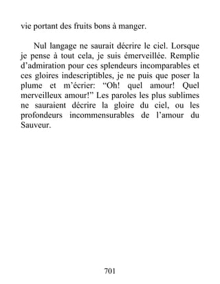 vie portant des fruits bons à manger.
Nul langage ne saurait décrire le ciel. Lorsque
je pense à tout cela, je suis émerveillée. Remplie
d’admiration pour ces splendeurs incomparables et
ces gloires indescriptibles, je ne puis que poser la
plume et m’écrier: “Oh! quel amour! Quel
merveilleux amour!” Les paroles les plus sublimes
ne sauraient décrire la gloire du ciel, ou les
profondeurs incommensurables de l’amour du
Sauveur.
701
 
