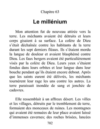 Chapitre 63
Le millénium
Mon attention fut de nouveau attirée vers la
terre. Les méchants avaient été détruits et leurs
corps gisaient à sa surface. La colère de Dieu
s’était déchaînée contre les habitants de la terre
durant les sept derniers fléaux. Ils s’étaient mordu
la langue de douleur et avaient blasphémé contre
Dieu. Les faux bergers avaient été particulièrement
visés par la colère de Dieu. Leurs yeux s’étaient
fondus dans leurs orbites et leur langue dans leur
bouche pendant qu’ils étaient encore debout. Après
que les saints eurent été délivrés, les méchants
tournèrent leur rage les uns contre les autres. La
terre paraissait inondée de sang et jonchée de
cadavres.
Elle ressemblait à un affreux désert. Les villes
et les villages, détruits par le tremblement de terre,
formaient des monceaux de ruines. Les montagnes
qui avaient été remuées de leur place avaient laissé
d’immenses cavernes; des roches brisées, lancées
702
 