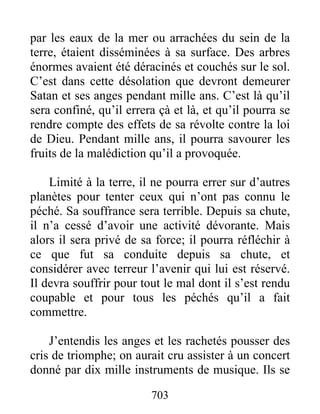 par les eaux de la mer ou arrachées du sein de la
terre, étaient disséminées à sa surface. Des arbres
énormes avaient été déracinés et couchés sur le sol.
C’est dans cette désolation que devront demeurer
Satan et ses anges pendant mille ans. C’est là qu’il
sera confiné, qu’il errera çà et là, et qu’il pourra se
rendre compte des effets de sa révolte contre la loi
de Dieu. Pendant mille ans, il pourra savourer les
fruits de la malédiction qu’il a provoquée.
Limité à la terre, il ne pourra errer sur d’autres
planètes pour tenter ceux qui n’ont pas connu le
péché. Sa souffrance sera terrible. Depuis sa chute,
il n’a cessé d’avoir une activité dévorante. Mais
alors il sera privé de sa force; il pourra réfléchir à
ce que fut sa conduite depuis sa chute, et
considérer avec terreur l’avenir qui lui est réservé.
Il devra souffrir pour tout le mal dont il s’est rendu
coupable et pour tous les péchés qu’il a fait
commettre.
J’entendis les anges et les rachetés pousser des
cris de triomphe; on aurait cru assister à un concert
donné par dix mille instruments de musique. Ils se
703
 