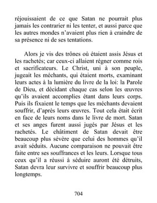 réjouissaient de ce que Satan ne pourrait plus
jamais les contrarier ni les tenter, et aussi parce que
les autres mondes n’avaient plus rien à craindre de
sa présence ni de ses tentations.
Alors je vis des trônes où étaient assis Jésus et
les rachetés; car ceux-ci allaient régner comme rois
et sacrificateurs. Le Christ, uni à son peuple,
jugeait les méchants, qui étaient morts, examinant
leurs actes à la lumière du livre de la loi: la Parole
de Dieu, et décidant chaque cas selon les œuvres
qu’ils avaient accomplies étant dans leurs corps.
Puis ils fixaient le temps que les méchants devaient
souffrir, d’après leurs œuvres. Tout cela était écrit
en face de leurs noms dans le livre de mort. Satan
et ses anges furent aussi jugés par Jésus et les
rachetés. Le châtiment de Satan devait être
beaucoup plus sévère que celui des hommes qu’il
avait séduits. Aucune comparaison ne pouvait être
faite entre ses souffrances et les leurs. Lorsque tous
ceux qu’il a réussi à séduire auront été détruits,
Satan devra leur survivre et souffrir beaucoup plus
longtemps.
704
 
