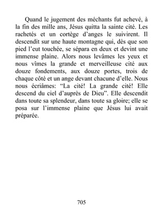 Quand le jugement des méchants fut achevé, à
la fin des mille ans, Jésus quitta la sainte cité. Les
rachetés et un cortège d’anges le suivirent. Il
descendit sur une haute montagne qui, dès que son
pied l’eut touchée, se sépara en deux et devint une
immense plaine. Alors nous levâmes les yeux et
nous vîmes la grande et merveilleuse cité aux
douze fondements, aux douze portes, trois de
chaque côté et un ange devant chacune d’elle. Nous
nous écriâmes: “La cité! La grande cité! Elle
descend du ciel d’auprès de Dieu”. Elle descendit
dans toute sa splendeur, dans toute sa gloire; elle se
posa sur l’immense plaine que Jésus lui avait
préparée.
705
 