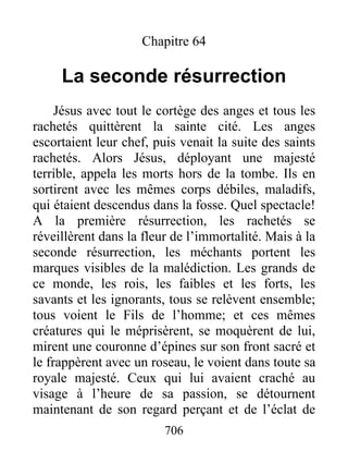 Chapitre 64
La seconde résurrection
Jésus avec tout le cortège des anges et tous les
rachetés quittèrent la sainte cité. Les anges
escortaient leur chef, puis venait la suite des saints
rachetés. Alors Jésus, déployant une majesté
terrible, appela les morts hors de la tombe. Ils en
sortirent avec les mêmes corps débiles, maladifs,
qui étaient descendus dans la fosse. Quel spectacle!
A la première résurrection, les rachetés se
réveillèrent dans la fleur de l’immortalité. Mais à la
seconde résurrection, les méchants portent les
marques visibles de la malédiction. Les grands de
ce monde, les rois, les faibles et les forts, les
savants et les ignorants, tous se relèvent ensemble;
tous voient le Fils de l’homme; et ces mêmes
créatures qui le méprisèrent, se moquèrent de lui,
mirent une couronne d’épines sur son front sacré et
le frappèrent avec un roseau, le voient dans toute sa
royale majesté. Ceux qui lui avaient craché au
visage à l’heure de sa passion, se détournent
maintenant de son regard perçant et de l’éclat de
706
 