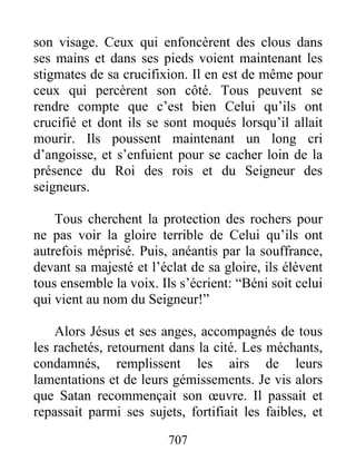 son visage. Ceux qui enfoncèrent des clous dans
ses mains et dans ses pieds voient maintenant les
stigmates de sa crucifixion. Il en est de même pour
ceux qui percèrent son côté. Tous peuvent se
rendre compte que c’est bien Celui qu’ils ont
crucifié et dont ils se sont moqués lorsqu’il allait
mourir. Ils poussent maintenant un long cri
d’angoisse, et s’enfuient pour se cacher loin de la
présence du Roi des rois et du Seigneur des
seigneurs.
Tous cherchent la protection des rochers pour
ne pas voir la gloire terrible de Celui qu’ils ont
autrefois méprisé. Puis, anéantis par la souffrance,
devant sa majesté et l’éclat de sa gloire, ils élèvent
tous ensemble la voix. Ils s’écrient: “Béni soit celui
qui vient au nom du Seigneur!”
Alors Jésus et ses anges, accompagnés de tous
les rachetés, retournent dans la cité. Les méchants,
condamnés, remplissent les airs de leurs
lamentations et de leurs gémissements. Je vis alors
que Satan recommençait son œuvre. Il passait et
repassait parmi ses sujets, fortifiait les faibles, et
707
 