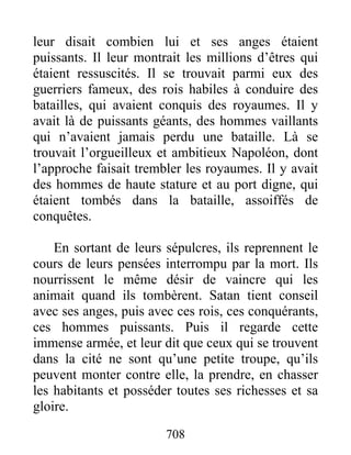 leur disait combien lui et ses anges étaient
puissants. Il leur montrait les millions d’êtres qui
étaient ressuscités. Il se trouvait parmi eux des
guerriers fameux, des rois habiles à conduire des
batailles, qui avaient conquis des royaumes. Il y
avait là de puissants géants, des hommes vaillants
qui n’avaient jamais perdu une bataille. Là se
trouvait l’orgueilleux et ambitieux Napoléon, dont
l’approche faisait trembler les royaumes. Il y avait
des hommes de haute stature et au port digne, qui
étaient tombés dans la bataille, assoiffés de
conquêtes.
En sortant de leurs sépulcres, ils reprennent le
cours de leurs pensées interrompu par la mort. Ils
nourrissent le même désir de vaincre qui les
animait quand ils tombèrent. Satan tient conseil
avec ses anges, puis avec ces rois, ces conquérants,
ces hommes puissants. Puis il regarde cette
immense armée, et leur dit que ceux qui se trouvent
dans la cité ne sont qu’une petite troupe, qu’ils
peuvent monter contre elle, la prendre, en chasser
les habitants et posséder toutes ses richesses et sa
gloire.
708
 