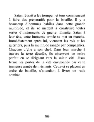 Satan réussit à les tromper, et tous commencent
à faire des préparatifs pour la bataille. Il y a
beaucoup d’hommes habiles dans cette grande
multitude, et ils se mettent à construire toutes
sortes d’instruments de guerre. Ensuite, Satan à
leur tête, cette immense armée se met en marche.
Immédiatement après lui, viennent les rois et les
guerriers, puis la multitude rangée par compagnies.
Chacune d’elle a son chef. Dans leur marche à
travers la terre désolée, ils observent un ordre
parfait en se dirigeant vers la sainte cité. Jésus
ferme les portes de la cité environnée par cette
immense armée de méchants. Ceux-ci se placent en
ordre de bataille, s’attendant à livrer un rude
combat.
709
 