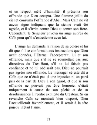 et un respect mêlé d’humilité, il présenta son
offrande que Dieu accepta. Une flamme jaillit du
ciel et consuma l’offrande d’Abel. Mais Caïn ne vit
aucun signe indiquant que la sienne avait été
agréée, et il s’irrita contre Dieu et contre son frère.
Cependant, le Seigneur envoya un ange auprès de
Caïn pour qu’il s’entretienne avec lui.
L’ange lui demanda la raison de sa colère et lui
dit que s’il se conformait aux instructions que Dieu
avait données, l’Eternel l’accepterait, lui et son
offrande, mais que s’il ne se soumettait pas aux
directives du Très-Haut, s’il ne lui faisait pas
confiance et ne lui obéissait pas, Dieu ne pourrait
pas agréer son offrande. Le messager céleste dit à
Caïn que ce n’était pas là une injustice ni un parti
pris de la part de Dieu à son égard, et que si son
offrande ne pouvait pas être honorée, c’était
uniquement à cause de son péché et de sa
désobéissance à l’ordre explicite du Créateur. Si en
revanche Caïn se montrait bien disposé, Dieu
l’accueillerait favorablement, et il serait à la tête
puisqu’il était l’aîné.
71
 