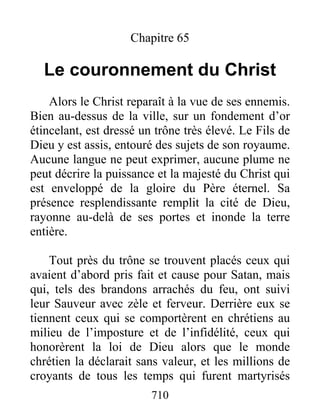 Chapitre 65
Le couronnement du Christ
Alors le Christ reparaît à la vue de ses ennemis.
Bien au-dessus de la ville, sur un fondement d’or
étincelant, est dressé un trône très élevé. Le Fils de
Dieu y est assis, entouré des sujets de son royaume.
Aucune langue ne peut exprimer, aucune plume ne
peut décrire la puissance et la majesté du Christ qui
est enveloppé de la gloire du Père éternel. Sa
présence resplendissante remplit la cité de Dieu,
rayonne au-delà de ses portes et inonde la terre
entière.
Tout près du trône se trouvent placés ceux qui
avaient d’abord pris fait et cause pour Satan, mais
qui, tels des brandons arrachés du feu, ont suivi
leur Sauveur avec zèle et ferveur. Derrière eux se
tiennent ceux qui se comportèrent en chrétiens au
milieu de l’imposture et de l’infidélité, ceux qui
honorèrent la loi de Dieu alors que le monde
chrétien la déclarait sans valeur, et les millions de
croyants de tous les temps qui furent martyrisés
710
 