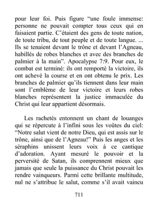pour leur foi. Puis figure “une foule immense:
personne ne pouvait compter tous ceux qui en
faisaient partie. C’étaient des gens de toute nation,
de toute tribu, de tout peuple et de toute langue. ...
Ils se tenaient devant le trône et devant l’Agneau,
habillés de robes blanches et avec des branches de
palmier à la main”. Apocalypse 7:9. Pour eux, le
combat est terminé: ils ont remporté la victoire, ils
ont achevé la course et en ont obtenu le prix. Les
branches de palmier qu’ils tiennent dans leur main
sont l’emblème de leur victoire et leurs robes
blanches représentent la justice immaculée du
Christ qui leur appartient désormais.
Les rachetés entonnent un chant de louanges
qui se répercute à l’infini sous les voûtes du ciel:
“Notre salut vient de notre Dieu, qui est assis sur le
trône, ainsi que de l’Agneau!” Puis les anges et les
séraphins unissent leurs voix à ce cantique
d’adoration. Ayant mesuré le pouvoir et la
perversité de Satan, ils comprennent mieux que
jamais que seule la puissance du Christ pouvait les
rendre vainqueurs. Parmi cette brillante multitude,
nul ne s’attribue le salut, comme s’il avait vaincu
711
 