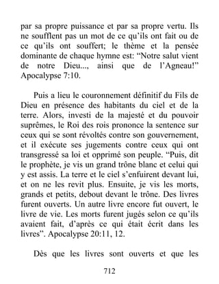 par sa propre puissance et par sa propre vertu. Ils
ne soufflent pas un mot de ce qu’ils ont fait ou de
ce qu’ils ont souffert; le thème et la pensée
dominante de chaque hymne est: “Notre salut vient
de notre Dieu..., ainsi que de l’Agneau!”
Apocalypse 7:10.
Puis a lieu le couronnement définitif du Fils de
Dieu en présence des habitants du ciel et de la
terre. Alors, investi de la majesté et du pouvoir
suprêmes, le Roi des rois prononce la sentence sur
ceux qui se sont révoltés contre son gouvernement,
et il exécute ses jugements contre ceux qui ont
transgressé sa loi et opprimé son peuple. “Puis, dit
le prophète, je vis un grand trône blanc et celui qui
y est assis. La terre et le ciel s’enfuirent devant lui,
et on ne les revit plus. Ensuite, je vis les morts,
grands et petits, debout devant le trône. Des livres
furent ouverts. Un autre livre encore fut ouvert, le
livre de vie. Les morts furent jugés selon ce qu’ils
avaient fait, d’après ce qui était écrit dans les
livres”. Apocalypse 20:11, 12.
Dès que les livres sont ouverts et que les
712
 