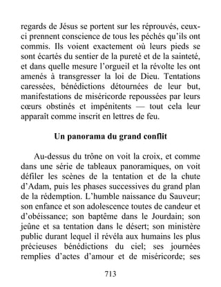 regards de Jésus se portent sur les réprouvés, ceux-
ci prennent conscience de tous les péchés qu’ils ont
commis. Ils voient exactement où leurs pieds se
sont écartés du sentier de la pureté et de la sainteté,
et dans quelle mesure l’orgueil et la révolte les ont
amenés à transgresser la loi de Dieu. Tentations
caressées, bénédictions détournées de leur but,
manifestations de miséricorde repoussées par leurs
cœurs obstinés et impénitents — tout cela leur
apparaît comme inscrit en lettres de feu.
Un panorama du grand conflit
Au-dessus du trône on voit la croix, et comme
dans une série de tableaux panoramiques, on voit
défiler les scènes de la tentation et de la chute
d’Adam, puis les phases successives du grand plan
de la rédemption. L’humble naissance du Sauveur;
son enfance et son adolescence toutes de candeur et
d’obéissance; son baptême dans le Jourdain; son
jeûne et sa tentation dans le désert; son ministère
public durant lequel il révéla aux humains les plus
précieuses bénédictions du ciel; ses journées
remplies d’actes d’amour et de miséricorde; ses
713
 