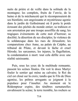 nuits de prière et de veille dans la solitude de la
montagne; les complots, fruits de l’envie, de la
haine et de la méchanceté qui le récompensaient de
ses bienfaits; son angoissante et mystérieuse agonie
dans le jardin de Gethsémané où il porta le poids
écrasant des péchés du monde entier; sa trahison et
son arrestation par une troupe assoiffée de sang; les
tragiques événements de cette nuit d’horreur; sa
docilité; la désertion de ses disciples; la violence de
la soldatesque dans les rues de Jérusalem; les
comparutions chez Anne, au palais de Caïphe, au
tribunal de Pilate, et devant le lâche et cruel
Hérode; les sarcasmes, les injures, la flagellation,
la condamnation à mort: tout cela défile avec une
réalité saisissante.
Puis, sous les yeux de la multitude remuante,
passent les scènes finales. On voit le doux Martyr
fouler le sentier qui mène au calvaire; le Roi du
ciel est cloué sur la croix; tandis que le Fils de Dieu
agonise, les prêtres arrogants se joignent à la
populace pour l’insulter. Au moment où le
Rédempteur expire, des ténèbres surnaturelles
envahissent la scène; la terre tremble, les rochers se
714
 