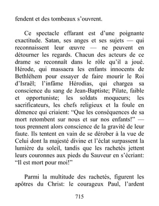 fendent et des tombeaux s’ouvrent.
Ce spectacle effarant est d’une poignante
exactitude. Satan, ses anges et ses sujets — qui
reconnaissent leur œuvre — ne peuvent en
détourner les regards. Chacun des acteurs de ce
drame se reconnaît dans le rôle qu’il a joué.
Hérode, qui massacra les enfants innocents de
Bethléhem pour essayer de faire mourir le Roi
d’Israël; l’infâme Hérodias, qui chargea sa
conscience du sang de Jean-Baptiste; Pilate, faible
et opportuniste; les soldats moqueurs; les
sacrificateurs, les chefs religieux et la foule en
démence qui criaient: “Que les conséquences de sa
mort retombent sur nous et sur nos enfants!” —
tous prennent alors conscience de la gravité de leur
faute. Ils tentent en vain de se dérober à la vue de
Celui dont la majesté divine et l’éclat surpassent la
lumière du soleil, tandis que les rachetés jettent
leurs couronnes aux pieds du Sauveur en s’écriant:
“Il est mort pour moi!”
Parmi la multitude des rachetés, figurent les
apôtres du Christ: le courageux Paul, l’ardent
715
 