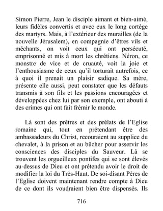 Simon Pierre, Jean le disciple aimant et bien-aimé,
leurs fidèles convertis et avec eux le long cortège
des martyrs. Mais, à l’extérieur des murailles (de la
nouvelle Jérusalem), en compagnie d’êtres vils et
méchants, on voit ceux qui ont persécuté,
emprisonné et mis à mort les chrétiens. Néron, ce
monstre de vice et de cruauté, voit la joie et
l’enthousiasme de ceux qu’il torturait autrefois, ce
à quoi il prenait un plaisir sadique. Sa mère,
présente elle aussi, peut constater que les défauts
transmis à son fils et les passions encouragées et
développées chez lui par son exemple, ont abouti à
des crimes qui ont fait frémir le monde.
Là sont des prêtres et des prélats de l’Eglise
romaine qui, tout en prétendant être des
ambassadeurs du Christ, recouraient au supplice du
chevalet, à la prison et au bûcher pour asservir les
consciences des disciples du Sauveur. Là se
trouvent les orgueilleux pontifes qui se sont élevés
au-dessus de Dieu et ont prétendu avoir le droit de
modifier la loi du Très-Haut. De soi-disant Pères de
l’Eglise doivent maintenant rendre compte à Dieu
de ce dont ils voudraient bien être dispensés. Ils
716
 