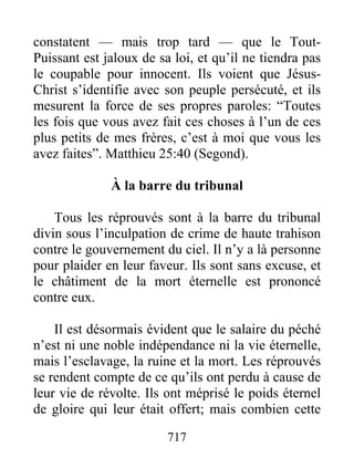 constatent — mais trop tard — que le Tout-
Puissant est jaloux de sa loi, et qu’il ne tiendra pas
le coupable pour innocent. Ils voient que Jésus-
Christ s’identifie avec son peuple persécuté, et ils
mesurent la force de ses propres paroles: “Toutes
les fois que vous avez fait ces choses à l’un de ces
plus petits de mes frères, c’est à moi que vous les
avez faites”. Matthieu 25:40 (Segond).
À la barre du tribunal
Tous les réprouvés sont à la barre du tribunal
divin sous l’inculpation de crime de haute trahison
contre le gouvernement du ciel. Il n’y a là personne
pour plaider en leur faveur. Ils sont sans excuse, et
le châtiment de la mort éternelle est prononcé
contre eux.
Il est désormais évident que le salaire du péché
n’est ni une noble indépendance ni la vie éternelle,
mais l’esclavage, la ruine et la mort. Les réprouvés
se rendent compte de ce qu’ils ont perdu à cause de
leur vie de révolte. Ils ont méprisé le poids éternel
de gloire qui leur était offert; mais combien cette
717
 