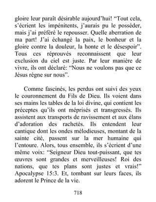 gloire leur paraît désirable aujourd’hui! “Tout cela,
s’écrient les impénitents, j’aurais pu le posséder,
mais j’ai préféré le repousser. Quelle aberration de
ma part! J’ai échangé la paix, le bonheur et la
gloire contre la douleur, la honte et le désespoir”.
Tous ces réprouvés reconnaissent que leur
exclusion du ciel est juste. Par leur manière de
vivre, ils ont déclaré: “Nous ne voulons pas que ce
Jésus règne sur nous”.
Comme fascinés, les perdus ont suivi des yeux
le couronnement du Fils de Dieu. Ils voient dans
ses mains les tables de la loi divine, qui contient les
préceptes qu’ils ont méprisés et transgressés. Ils
assistent aux transports de ravissement et aux élans
d’adoration des rachetés. Ils entendent leur
cantique dont les ondes mélodieuses, montant de la
sainte cité, passent sur la mer humaine qui
l’entoure. Alors, tous ensemble, ils s’écrient d’une
même voix: “Seigneur Dieu tout-puissant, que tes
œuvres sont grandes et merveilleuses! Roi des
nations, que tes plans sont justes et vrais!”
Apocalypse 15:3. Et, tombant sur leurs faces, ils
adorent le Prince de la vie.
718
 
