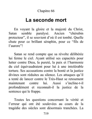 Chapitre 66
La seconde mort
En voyant la gloire et la majesté du Christ,
Satan semble paralysé. Ancien “chérubin
protecteur”, il se souvient d’où il est tombé. Quelle
chute pour ce brillant séraphin, pour ce “fils de
l’aurore”!
Satan se rend compte que sa révolte délibérée
lui ferme le ciel. Ayant utilisé ses capacités pour
lutter contre Dieu, la pureté, la paix et l’harmonie
du ciel équivaudraient pour lui à une intolérable
torture. Ses accusations contre la bonté et la justice
divines sont réduites au silence. Les attaques qu’il
a tenté de lancer contre le Très-Haut se retournent
maintenant contre lui. Aussi s’incline-t-il
profondément et reconnaît-il la justice de la
sentence qui le frappe.
Toutes les questions concernant la vérité et
l’erreur qui ont été soulevées au cours de la
tragédie des siècles sont désormais tranchées. La
719
 