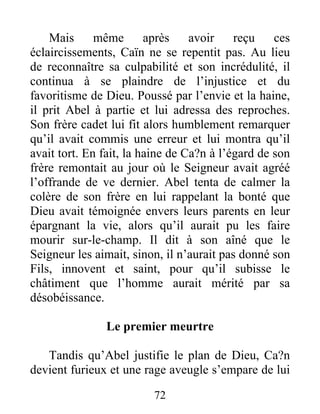 Mais même après avoir reçu ces
éclaircissements, Caïn ne se repentit pas. Au lieu
de reconnaître sa culpabilité et son incrédulité, il
continua à se plaindre de l’injustice et du
favoritisme de Dieu. Poussé par l’envie et la haine,
il prit Abel à partie et lui adressa des reproches.
Son frère cadet lui fit alors humblement remarquer
qu’il avait commis une erreur et lui montra qu’il
avait tort. En fait, la haine de Ca?n à l’égard de son
frère remontait au jour où le Seigneur avait agréé
l’offrande de ve dernier. Abel tenta de calmer la
colère de son frère en lui rappelant la bonté que
Dieu avait témoignée envers leurs parents en leur
épargnant la vie, alors qu’il aurait pu les faire
mourir sur-le-champ. Il dit à son aîné que le
Seigneur les aimait, sinon, il n’aurait pas donné son
Fils, innovent et saint, pour qu’il subisse le
châtiment que l’homme aurait mérité par sa
désobéissance.
Le premier meurtre
Tandis qu’Abel justifie le plan de Dieu, Ca?n
devient furieux et une rage aveugle s’empare de lui
72
 