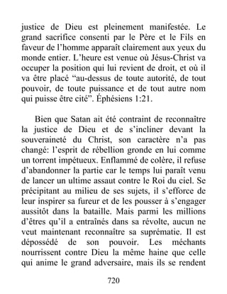 justice de Dieu est pleinement manifestée. Le
grand sacrifice consenti par le Père et le Fils en
faveur de l’homme apparaît clairement aux yeux du
monde entier. L’heure est venue où Jésus-Christ va
occuper la position qui lui revient de droit, et où il
va être placé “au-dessus de toute autorité, de tout
pouvoir, de toute puissance et de tout autre nom
qui puisse être cité”. Éphésiens 1:21.
Bien que Satan ait été contraint de reconnaître
la justice de Dieu et de s’incliner devant la
souveraineté du Christ, son caractère n’a pas
changé: l’esprit de rébellion gronde en lui comme
un torrent impétueux. Enflammé de colère, il refuse
d’abandonner la partie car le temps lui paraît venu
de lancer un ultime assaut contre le Roi du ciel. Se
précipitant au milieu de ses sujets, il s’efforce de
leur inspirer sa fureur et de les pousser à s’engager
aussitôt dans la bataille. Mais parmi les millions
d’êtres qu’il a entraînés dans sa révolte, aucun ne
veut maintenant reconnaître sa suprématie. Il est
dépossédé de son pouvoir. Les méchants
nourrissent contre Dieu la même haine que celle
qui anime le grand adversaire, mais ils se rendent
720
 