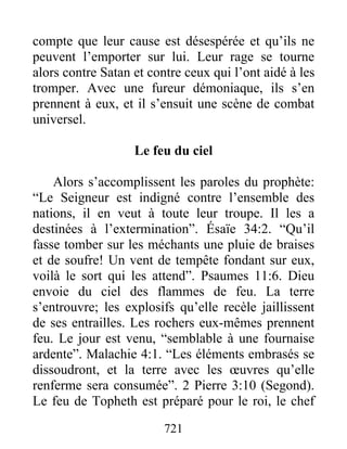 compte que leur cause est désespérée et qu’ils ne
peuvent l’emporter sur lui. Leur rage se tourne
alors contre Satan et contre ceux qui l’ont aidé à les
tromper. Avec une fureur démoniaque, ils s’en
prennent à eux, et il s’ensuit une scène de combat
universel.
Le feu du ciel
Alors s’accomplissent les paroles du prophète:
“Le Seigneur est indigné contre l’ensemble des
nations, il en veut à toute leur troupe. Il les a
destinées à l’extermination”. Ésaïe 34:2. “Qu’il
fasse tomber sur les méchants une pluie de braises
et de soufre! Un vent de tempête fondant sur eux,
voilà le sort qui les attend”. Psaumes 11:6. Dieu
envoie du ciel des flammes de feu. La terre
s’entrouvre; les explosifs qu’elle recèle jaillissent
de ses entrailles. Les rochers eux-mêmes prennent
feu. Le jour est venu, “semblable à une fournaise
ardente”. Malachie 4:1. “Les éléments embrasés se
dissoudront, et la terre avec les œuvres qu’elle
renferme sera consumée”. 2 Pierre 3:10 (Segond).
Le feu de Topheth est préparé pour le roi, le chef
721
 