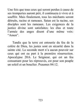 Une fois que tous ceux qui seront perdus à cause de
ses tromperies auront péri, il continuera à vivre et à
souffrir. Mais finalement, tous les méchants seront
détruits, racine et rameaux. Satan est la racine, ses
disciples sont les rameaux. Les exigences de la
justice divine sont satisfaites; les élus et toute
l’armée des anges disent d’une même voix:
“Amen”.
Tandis que la terre est entourée du feu de la
colère de Dieu, les justes sont en sécurité dans la
sainte cité. La seconde mort n’a aucun pouvoir sur
ceux qui ont eu part à la première résurrection.
Apocalypse 20:6. Le Seigneur, qui est un feu
consumant pour les réprouvés, est pour son peuple
un soleil et un bouclier. Psaumes 84:12.
723
 