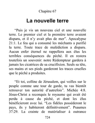Chapitre 67
La nouvelle terre
“Puis je vis un nouveau ciel et une nouvelle
terre. Le premier ciel et la première terre avaient
disparu, et il n’y avait plus de mer”. Apocalypse
21:1. Le feu qui a consumé les méchants a purifié
la terre. Toute trace de malédiction a disparu.
Aucun enfer éternel ne rappellera aux élus les
terribles conséquences du péché. Il en restera
toutefois un souvenir: notre Rédempteur gardera à
jamais les cicatrices de sa crucifixion. Seuls sa tête,
ses mains et ses pieds garderont les traces cruelles
que le péché a produites.
“Et toi, colline de Jérusalem, qui veilles sur le
peuple comme une tour de garde, tu vas bientôt
retrouver ton autorité d’autrefois”. Michée 4:8.
Jésus-Christ a reconquis le royaume qui avait été
perdu à cause du péché, et dont les élus
bénéficieront avec lui. “Les fidèles posséderont le
pays, ils y habiteront définitivement”. Psaumes
37:29. La crainte de matérialiser à outrance
724
 