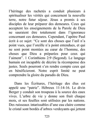 l’héritage des rachetés a conduit plusieurs à
spiritualiser les vérités qui concernent la nouvelle
terre, notre futur séjour. Jésus a promis à ses
disciples de leur préparer des demeures. Ceux qui
acceptent les enseignements de la Parole de Dieu
ne sauraient être totalement dans l’ignorance
concernant ces demeures. Cependant, l’apôtre Paul
écrit à ce sujet: “Ce sont des choses que l’œil n’a
point vues, que l’oreille n’a point entendues, et qui
ne sont point montées au cœur de l’homme, des
choses que Dieu a préparées pour ceux qui
l’aiment”. 1 Corinthiens 2:9 (Segond). Le langage
humain est incapable de décrire la récompense des
justes. Seuls pourront s’en rendre compte ceux qui
en bénéficieront. Notre esprit limité ne peut
comprendre la gloire du paradis de Dieu.
Dans les Écritures, l’héritage des élus est
appelé une “patrie”. Hébreux 11:14-16. Le divin
Berger y conduit son troupeau à la source des eaux
vives. L’arbre de vie y donne son fruit chaque
mois, et ses feuilles sont utilisées par les nations.
Des ruisseaux intarissables d’une eau claire comme
le cristal sont bordés d’arbres verdoyants qui jettent
725
 