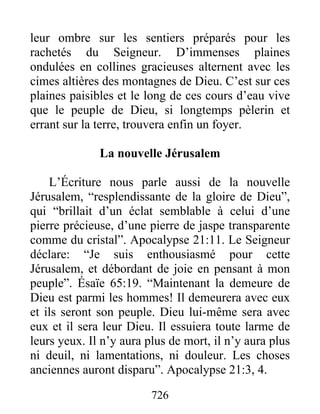 leur ombre sur les sentiers préparés pour les
rachetés du Seigneur. D’immenses plaines
ondulées en collines gracieuses alternent avec les
cimes altières des montagnes de Dieu. C’est sur ces
plaines paisibles et le long de ces cours d’eau vive
que le peuple de Dieu, si longtemps pèlerin et
errant sur la terre, trouvera enfin un foyer.
La nouvelle Jérusalem
L’Écriture nous parle aussi de la nouvelle
Jérusalem, “resplendissante de la gloire de Dieu”,
qui “brillait d’un éclat semblable à celui d’une
pierre précieuse, d’une pierre de jaspe transparente
comme du cristal”. Apocalypse 21:11. Le Seigneur
déclare: “Je suis enthousiasmé pour cette
Jérusalem, et débordant de joie en pensant à mon
peuple”. Ésaïe 65:19. “Maintenant la demeure de
Dieu est parmi les hommes! Il demeurera avec eux
et ils seront son peuple. Dieu lui-même sera avec
eux et il sera leur Dieu. Il essuiera toute larme de
leurs yeux. Il n’y aura plus de mort, il n’y aura plus
ni deuil, ni lamentations, ni douleur. Les choses
anciennes auront disparu”. Apocalypse 21:3, 4.
726
 
