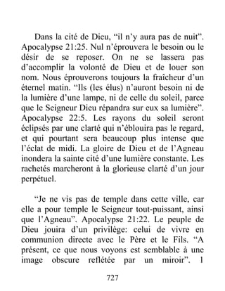 Dans la cité de Dieu, “il n’y aura pas de nuit”.
Apocalypse 21:25. Nul n’éprouvera le besoin ou le
désir de se reposer. On ne se lassera pas
d’accomplir la volonté de Dieu et de louer son
nom. Nous éprouverons toujours la fraîcheur d’un
éternel matin. “Ils (les élus) n’auront besoin ni de
la lumière d’une lampe, ni de celle du soleil, parce
que le Seigneur Dieu répandra sur eux sa lumière”.
Apocalypse 22:5. Les rayons du soleil seront
éclipsés par une clarté qui n’éblouira pas le regard,
et qui pourtant sera beaucoup plus intense que
l’éclat de midi. La gloire de Dieu et de l’Agneau
inondera la sainte cité d’une lumière constante. Les
rachetés marcheront à la glorieuse clarté d’un jour
perpétuel.
“Je ne vis pas de temple dans cette ville, car
elle a pour temple le Seigneur tout-puissant, ainsi
que l’Agneau”. Apocalypse 21:22. Le peuple de
Dieu jouira d’un privilège: celui de vivre en
communion directe avec le Père et le Fils. “A
présent, ce que nous voyons est semblable à une
image obscure reflétée par un miroir”. 1
727
 