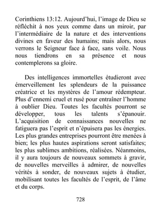 Corinthiens 13:12. Aujourd’hui, l’image de Dieu se
réfléchit à nos yeux comme dans un miroir, par
l’intermédiaire de la nature et des interventions
divines en faveur des humains; mais alors, nous
verrons le Seigneur face à face, sans voile. Nous
nous tiendrons en sa présence et nous
contemplerons sa gloire.
Des intelligences immortelles étudieront avec
émerveillement les splendeurs de la puissance
créatrice et les mystères de l’amour rédempteur.
Plus d’ennemi cruel et rusé pour entraîner l’homme
à oublier Dieu. Toutes les facultés pourront se
développer, tous les talents s’épanouir.
L’acquisition de connaissances nouvelles ne
fatiguera pas l’esprit et n’épuisera pas les énergies.
Les plus grandes entreprises pourront être menées à
bien; les plus hautes aspirations seront satisfaites;
les plus sublimes ambitions, réalisées. Néanmoins,
il y aura toujours de nouveaux sommets à gravir,
de nouvelles merveilles à admirer, de nouvelles
vérités à sonder, de nouveaux sujets à étudier,
mobilisant toutes les facultés de l’esprit, de l’âme
et du corps.
728
 