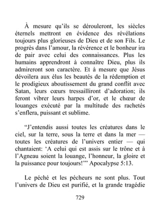 À mesure qu’ils se dérouleront, les siècles
éternels mettront en évidence des révélations
toujours plus glorieuses de Dieu et de son Fils. Le
progrès dans l’amour, la révérence et le bonheur ira
de pair avec celui des connaissances. Plus les
humains apprendront à connaître Dieu, plus ils
admireront son caractère. Et à mesure que Jésus
dévoilera aux élus les beautés de la rédemption et
le prodigieux aboutissement du grand conflit avec
Satan, leurs cœurs tressailliront d’adoration; ils
feront vibrer leurs harpes d’or, et le chœur de
louanges exécuté par la multitude des rachetés
s’enflera, puissant et sublime.
“J’entendis aussi toutes les créatures dans le
ciel, sur la terre, sous la terre et dans la mer —
toutes les créatures de l’univers entier — qui
chantaient: ‘A celui qui est assis sur le trône et à
l’Agneau soient la louange, l’honneur, la gloire et
la puissance pour toujours!’” Apocalypse 5:13.
Le péché et les pécheurs ne sont plus. Tout
l’univers de Dieu est purifié, et la grande tragédie
729
 