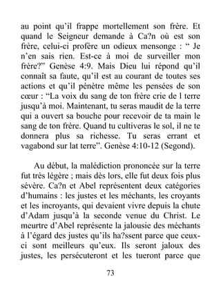 au point qu’il frappe mortellement son frère. Et
quand le Seigneur demande à Ca?n où est son
frère, celui-ci profère un odieux mensonge : “ Je
n’en sais rien. Est-ce à moi de surveiller mon
frère?” Genèse 4:9. Mais Dieu lui répond qu’il
connaît sa faute, qu’il est au courant de toutes ses
actions et qu’il pénètre même les pensées de son
cœur : “La voix du sang de ton frère crie de l terre
jusqu’à moi. Maintenant, tu seras maudit de la terre
qui a ouvert sa bouche pour recevoir de ta main le
sang de ton frère. Quand tu cultiveras le sol, il ne te
donnera plus sa richesse. Tu seras errant et
vagabond sur lat terre”. Genèse 4:10-12 (Segond).
Au début, la malédiction prononcée sur la terre
fut très légère ; mais dès lors, elle fut deux fois plus
sévère. Ca?n et Abel représentent deux catégories
d’humains : les justes et les méchants, les croyants
et les incroyants, qui devaient vivre depuis la chute
d’Adam jusqu’à la seconde venue du Christ. Le
meurtre d’Abel représente la jalousie des méchants
à l’égard des justes qu’ils ha?ssent parce que ceux-
ci sont meilleurs qu’eux. Ils seront jaloux des
justes, les persécuteront et les tueront parce que
73
 