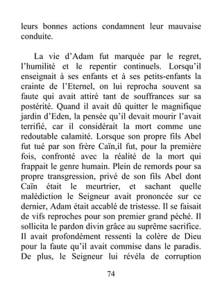 leurs bonnes actions condamnent leur mauvaise
conduite.
La vie d’Adam fut marquée par le regret,
l’humilité et le repentir continuels. Lorsqu’il
enseignait à ses enfants et à ses petits-enfants la
crainte de l’Eternel, on lui reprocha souvent sa
faute qui avait attiré tant de souffrances sur sa
postérité. Quand il avait dû quitter le magnifique
jardin d’Eden, la pensée qu’il devait mourir l’avait
terrifié, car il considérait la mort comme une
redoutable calamité. Lorsque son propre fils Abel
fut tué par son frère Caïn,il fut, pour la première
fois, confronté avec la réalité de la mort qui
frappait le genre humain. Plein de remords pour sa
propre transgression, privé de son fils Abel dont
Caïn était le meurtrier, et sachant quelle
malédiction le Seigneur avait prononcée sur ce
dernier, Adam était accablé de tristesse. Il se faisait
de vifs reproches pour son premier grand péché. Il
sollicita le pardon divin grâce au suprême sacrifice.
Il avait profondément ressenti la colère de Dieu
pour la faute qu’il avait commise dans le paradis.
De plus, le Seigneur lui révéla de corruption
74
 