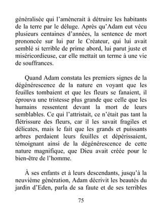 généralisée qui l’amènerait à détruire les habitants
de la terre par le déluge. Après qu’Adam eut vécu
plusieurs centaines d’années, la sentence de mort
prononcée sur lui par le Créateur, qui lui avait
semblé si terrible de prime abord, lui parut juste et
miséricordieuse, car elle mettait un terme à une vie
de souffrances.
Quand Adam constata les premiers signes de la
dégénérescence de la nature en voyant que les
feuilles tombaient et que les fleurs se fanaient, il
éprouva une tristesse plus grande que celle que les
humains ressentent devant la mort de leurs
semblables. Ce qui l’attristait, ce n’était pas tant la
flétrissure des fleurs, car il les savait fragiles et
délicates, mais le fait que les grands et puissants
arbres perdaient leurs feuilles et dépérissaient,
témoignant ainsi de la dégénérescence de cette
nature magnifique, que Dieu avait créée pour le
bien-être de l’homme.
À ses enfants et à leurs descendants, jusqu’à la
neuvième génération, Adam décrivit les beautés du
jardin d’Eden, parla de sa faute et de ses terribles
75
 
