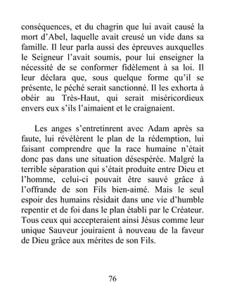 conséquences, et du chagrin que lui avait causé la
mort d’Abel, laquelle avait creusé un vide dans sa
famille. Il leur parla aussi des épreuves auxquelles
le Seigneur l’avait soumis, pour lui enseigner la
nécessité de se conformer fidèlement à sa loi. Il
leur déclara que, sous quelque forme qu’il se
présente, le péché serait sanctionné. Il les exhorta à
obéir au Très-Haut, qui serait miséricordieux
envers eux s’ils l’aimaient et le craignaient.
Les anges s’entretinrent avec Adam après sa
faute, lui révélèrent le plan de la rédemption, lui
faisant comprendre que la race humaine n’était
donc pas dans une situation désespérée. Malgré la
terrible séparation qui s’était produite entre Dieu et
l’homme, celui-ci pouvait être sauvé grâce à
l’offrande de son Fils bien-aimé. Mais le seul
espoir des humains résidait dans une vie d’humble
repentir et de foi dans le plan établi par le Créateur.
Tous ceux qui accepteraient ainsi Jésus comme leur
unique Sauveur jouiraient à nouveau de la faveur
de Dieu grâce aux mérites de son Fils.
76
 