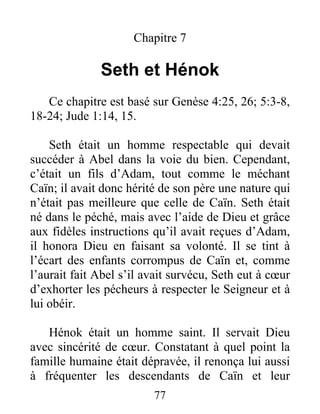 Chapitre 7
Seth et Hénok
Ce chapitre est basé sur Genèse 4:25, 26; 5:3-8,
18-24; Jude 1:14, 15.
Seth était un homme respectable qui devait
succéder à Abel dans la voie du bien. Cependant,
c’était un fils d’Adam, tout comme le méchant
Caïn; il avait donc hérité de son père une nature qui
n’était pas meilleure que celle de Caïn. Seth était
né dans le péché, mais avec l’aide de Dieu et grâce
aux fidèles instructions qu’il avait reçues d’Adam,
il honora Dieu en faisant sa volonté. Il se tint à
l’écart des enfants corrompus de Caïn et, comme
l’aurait fait Abel s’il avait survécu, Seth eut à cœur
d’exhorter les pécheurs à respecter le Seigneur et à
lui obéir.
Hénok était un homme saint. Il servait Dieu
avec sincérité de cœur. Constatant à quel point la
famille humaine était dépravée, il renonça lui aussi
à fréquenter les descendants de Caïn et leur
77
 