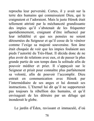 reprocha leur perversité. Certes, il y avait sur la
terre des humains qui connaissaient Dieu, qui le
craignaient et l’adoraient. Mais le juste Hénok était
tellement attristé par la méchanceté grandissante
des impies qu’il s’abstenait de les fréquenter
quotidiennement, craignant d’être influencé par
leur infidélité et que ses pensées ne soient
détournées du Seigneur et qu’il cesse de le vénérer
comme l’exige sa majesté souveraine. Son âme
était choquée de voir que les impies foulaient aux
pieds l’autorité du Très-Haut. Il décida donc de ne
plus avoir de relations avec eux, et de passer la plus
grande partie de son temps dans la solitude afin de
pouvoir méditer et prier. Il s’appuyait sur le
Seigneur et priait pour connaître plus parfaitement
sa volonté, afin de pouvoir l’accomplir. Dieu
entrait en communication avec Hénok par
l’intermédiaire de ses anges et lui donnait ses
instructions. L’Eternel lui dit qu’il ne supporterait
pas toujours la rébellion des humains, et qu’il
envisageait de les détruire par un déluge qui
inonderait le globe.
Le jardin d’Éden, ravissant et immaculé, d’où
78
 