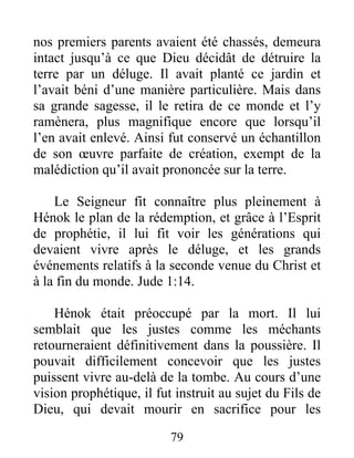 nos premiers parents avaient été chassés, demeura
intact jusqu’à ce que Dieu décidât de détruire la
terre par un déluge. Il avait planté ce jardin et
l’avait béni d’une manière particulière. Mais dans
sa grande sagesse, il le retira de ce monde et l’y
ramènera, plus magnifique encore que lorsqu’il
l’en avait enlevé. Ainsi fut conservé un échantillon
de son œuvre parfaite de création, exempt de la
malédiction qu’il avait prononcée sur la terre.
Le Seigneur fit connaître plus pleinement à
Hénok le plan de la rédemption, et grâce à l’Esprit
de prophétie, il lui fit voir les générations qui
devaient vivre après le déluge, et les grands
événements relatifs à la seconde venue du Christ et
à la fin du monde. Jude 1:14.
Hénok était préoccupé par la mort. Il lui
semblait que les justes comme les méchants
retourneraient définitivement dans la poussière. Il
pouvait difficilement concevoir que les justes
puissent vivre au-delà de la tombe. Au cours d’une
vision prophétique, il fut instruit au sujet du Fils de
Dieu, qui devait mourir en sacrifice pour les
79
 