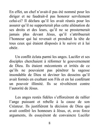 En effet, un chef n’avait-il pas été nommé pour les
diriger et ne faudrait-il pas honorer servilement
celui-ci? Il déclara qu’il les avait réunis pour les
assurer qu’il ne supporterait plus cette aliénation de
ses droits et des leurs, qu’il ne se prosternerait
jamais plus devant Jésus, qu’il s’attribuerait
l’honneur qui lui revenait et prendrait la tête de
tous ceux qui étaient disposés à le suivre et à lui
obéir.
Un conflit éclata parmi les anges. Lucifer et ses
disciples cherchaient à réformer le gouvernement
de Dieu. Ils étaient mécontents et irrités de ce
qu’ils ne pouvaient pas pénétrer la sagesse
insondable de Dieu ni deviner les desseins qu’il
avait formés en exaltant son Fils et en lui conférant
un pouvoir illimité. Ils se révoltèrent contre
l’autorité de Jésus.
Les anges restés fidèles s’efforcèrent de rallier
l’ange puissant et rebelle à la cause de son
Créateur. Ils justifièrent la décision de Dieu qui
avait conféré les honneurs à Jésus, et, avec force
arguments, ils essayèrent de convaincre Lucifer
8
 