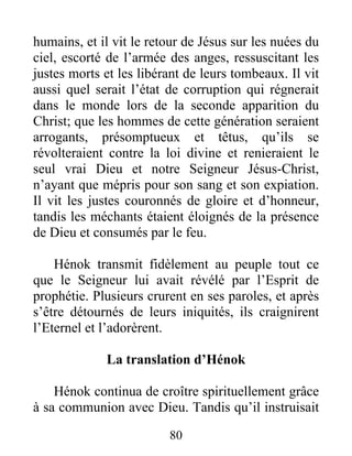 humains, et il vit le retour de Jésus sur les nuées du
ciel, escorté de l’armée des anges, ressuscitant les
justes morts et les libérant de leurs tombeaux. Il vit
aussi quel serait l’état de corruption qui régnerait
dans le monde lors de la seconde apparition du
Christ; que les hommes de cette génération seraient
arrogants, présomptueux et têtus, qu’ils se
révolteraient contre la loi divine et renieraient le
seul vrai Dieu et notre Seigneur Jésus-Christ,
n’ayant que mépris pour son sang et son expiation.
Il vit les justes couronnés de gloire et d’honneur,
tandis les méchants étaient éloignés de la présence
de Dieu et consumés par le feu.
Hénok transmit fidèlement au peuple tout ce
que le Seigneur lui avait révélé par l’Esprit de
prophétie. Plusieurs crurent en ses paroles, et après
s’être détournés de leurs iniquités, ils craignirent
l’Eternel et l’adorèrent.
La translation d’Hénok
Hénok continua de croître spirituellement grâce
à sa communion avec Dieu. Tandis qu’il instruisait
80
 