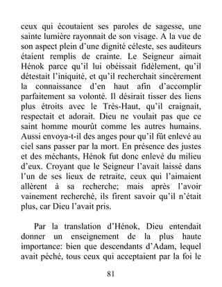 ceux qui écoutaient ses paroles de sagesse, une
sainte lumière rayonnait de son visage. A la vue de
son aspect plein d’une dignité céleste, ses auditeurs
étaient remplis de crainte. Le Seigneur aimait
Hénok parce qu’il lui obéissait fidèlement, qu’il
détestait l’iniquité, et qu’il recherchait sincèrement
la connaissance d’en haut afin d’accomplir
parfaitement sa volonté. Il désirait tisser des liens
plus étroits avec le Très-Haut, qu’il craignait,
respectait et adorait. Dieu ne voulait pas que ce
saint homme mourût comme les autres humains.
Aussi envoya-t-il des anges pour qu’il fût enlevé au
ciel sans passer par la mort. En présence des justes
et des méchants, Hénok fut donc enlevé du milieu
d’eux. Croyant que le Seigneur l’avait laissé dans
l’un de ses lieux de retraite, ceux qui l’aimaient
allèrent à sa recherche; mais après l’avoir
vainement recherché, ils firent savoir qu’il n’était
plus, car Dieu l’avait pris.
Par la translation d’Hénok, Dieu entendait
donner un enseignement de la plus haute
importance: bien que descendants d’Adam, lequel
avait péché, tous ceux qui acceptaient par la foi le
81
 